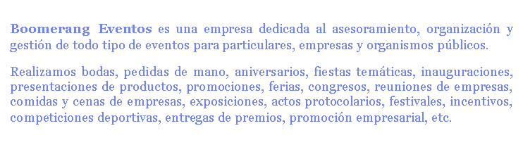 Boomerang Eventos es una empresa dedicada al asesoramiento, organización y gestión de todo tipo de eventos para particulares, empresas y organismos públicos.
Realizamos bodas, pedidas de mano, aniversarios, fiestas temáticas, inauguraciones, presentaciones de productos, promociones, ferias, congresos, reuniones de empresas, comidas y cenas de empresas, exposiciones, actos protocolarios, festivales, incentivos, competiciones deportivas, entregas de premios, promoción empresarial, etc.
