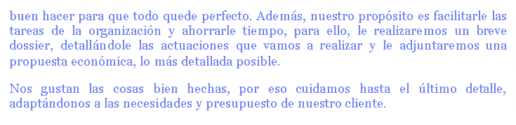 nuestro conocimiento y buen hacer para que todo quede perfecto. Además, nuestro propósito es facilitarle las tareas de la organización y ahorrarle tiempo, para ello, le realizaremos un breve dossier, detallándole las actuaciones que vamos a realizar y le adjuntaremos una propuesta económica, lo más detallada posible.
Nos gustan las cosas bien hechas, por eso cuidamos hasta el último detalle, adaptándonos a nuestro cliente.
