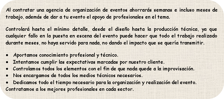 Al contratar una agencia de organización de eventos ahorrarás semanas e incluso meses de trabajo, además de dar a tu evento el apoyo de profesionales en el tema.
Controlará hasta el mínimo detalle, desde el diseño hasta la producción técnica, ya que cualquier fallo en la puesta en escena del evento puede hacer que todo el trabajo realizado durante meses, no haya servido para nada, no dando el impacto que se quería transmitir.
Aportamos conocimiento profesional y técnico.
Intentamos cumplir las espectativas marcadas por nuestro cliente.
Controlamos todos los elementos con el fin de que nada quede a la improvisación.
Nos encargamos de todos los medios técnicos necesarios.
Dedicamos todo el tiempo necesario para la organización y realización del evento.
Contratamos a los mejores profesionales en cada sector.
