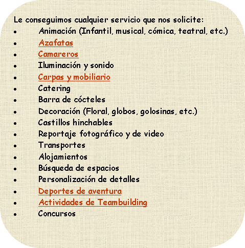 Le conseguimos cualquier servicio que nos solicite:
Animación (Infantil, musical, cómica, teatral, etc.)
Azafatas
Iluminación y sonido
Catering
Barra de cócteles
Decoración (Floral, globos, golosinas, etc.)
Castillos hinchables
Reportaje fotográfico y de video
Transportes
Alojamientos
Búsqueda de espacios
Personalización de detalles
Deportes de aventura
Concursos
