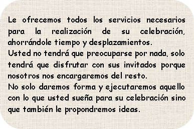 Rectángulo redondeado: Le ofrecemos todos los servicios necesarios para la realización de su celebración, ahorrándole tiempo y desplazamientos.Usted no tendrá que preocuparse por nada, solo tendrá que disfrutar con sus invitados porque nosotros nos encargaremos del resto.No solo daremos forma y ejecutaremos aquello con lo que usted sueña para su celebración sino que también le propondremos ideas.