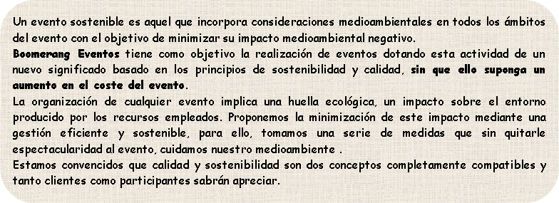 Un evento sostenible es aquel que incorpora consideraciones medioambientales en todos los ámbitos del evento con el objetivo de minimizar su impacto medioambiental negativo.
Boomerang Eventos tiene como objetivo la realización de eventos dotando esta actividad de un nuevo significado basado en los principios de sostenibilidad y calidad, sin que ello suponga un aumento en el coste del evento.
La organización de cualquier evento implica una huella ecológica, un impacto sobre el entorno producido por los recursos empleados. Proponemos la minimización de este impacto mediante una gestión eficiente y sostenible, para ello, tomamos una serie de medidas que sin quitarle espectacularidad al evento, cuidamos nuestro medioambiente .
Estamos convencidos que calidad y sostenibilidad son dos conceptos completamente compatibles y tanto clientes como participantes sabrán apreciar.