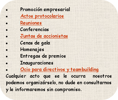 * Promoción empresarial
* Actos protocolarios
* Reuniones
* Conferencias
* Juntas de accionistas
* Cenas de gala
* Homenajes
* Entregas de premios
* Inauguraciones

Cualquier acto que se le ocurra nosotros podemos organizárselo, no dude en consultarnos y le informaremos sin compromiso.
