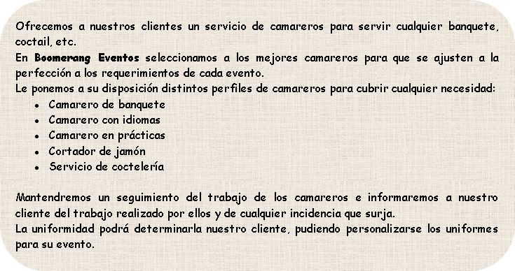 Ofrecemos a nuestros clientes un servicio de camareros para servir cualquier banquete, coctail, etc.
En Boomerang Eventos seleccionamos a los mejores camareros para que se ajusten a la perfección a los requerimientos de cada evento.
Le ponemos a su disposición distintos perfiles de camareros para cubrir cualquier necesidad:
Camarero de banquete
Camarero con idiomas
Camarero en prácticas
Cortador de jamón
Servicio de coctelería

Mantendremos un seguimiento del trabajo de los camareros e informaremos a nuestro cliente del trabajo realizado por ellos y de cualquier incidencia que surja.
La uniformidad podrá determinarla nuestro cliente, pudiendo personalizarse los uniformes para su evento.
