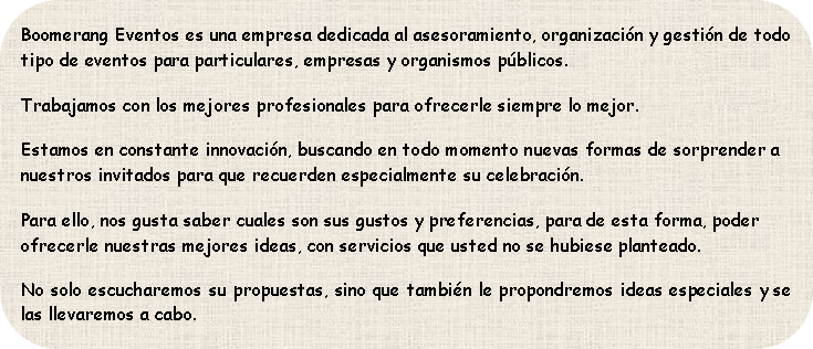 Boomerang Eventos es una empresa dedicada al asesoramiento, organización y gestión de todo tipo de eventos para particulares, empresas y organismos públicos.
Trabajamos con los mejores profesionales para ofrecerle siempre lo mejor.
Estamos en constante innovación, buscando en todo momento nuevas formas de sorprender a nuestros invitados para que recuerden especialmente su celebración.
Para ello, nos gusta saber cuales son sus gustos y preferencias, para de esta forma, poder ofrecerle nuestras mejores ideas, con servicios que usted no se hubiese planteado.
No solo escucharemos su propuestas, sino que también le propondremos ideas especial
