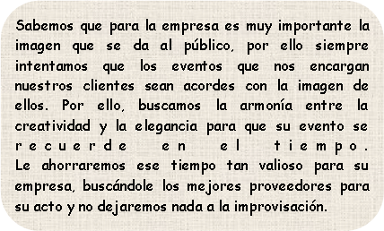 Sabemos que para la empresa es muy importante la imagen que se da al público, por ello siempre intentamos que los eventos que nos encargan nuestros clientes sean acordes con la imagen de ellos. Por ello, buscamos la armonía entre la creatividad y la elegancia para que su evento se recuerde en el tiempo.
Le ahorraremos ese tiempo tan valioso para su empresa, buscándole los mejores proveedores para su acto y no dejaremos nada a la improvisación.